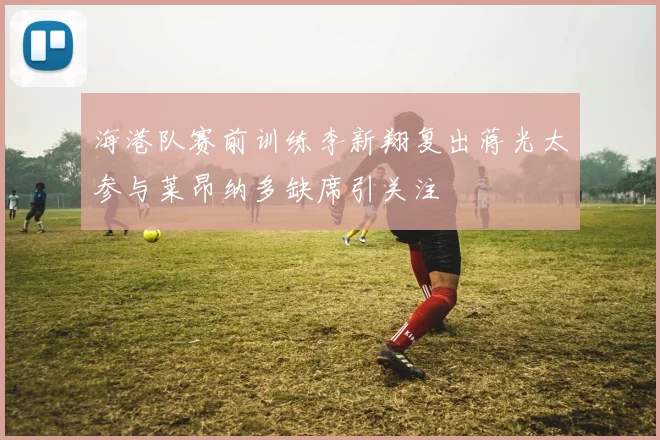 海港队赛前训练李新翔复出蒋光太参与莱昂纳多缺席引关注