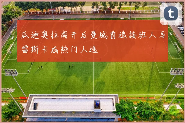 瓜迪奥拉离开后曼城首选接班人马雷斯卡成热门人选