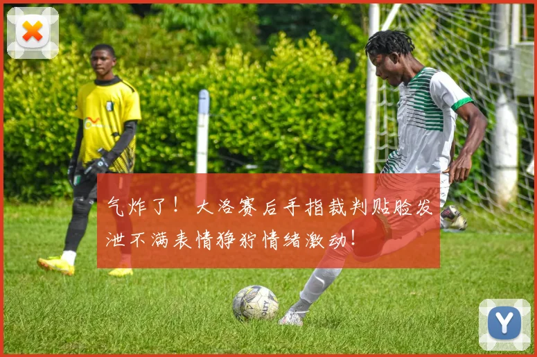 气炸了！大洛赛后手指裁判贴脸发泄不满表情狰狞情绪激动！