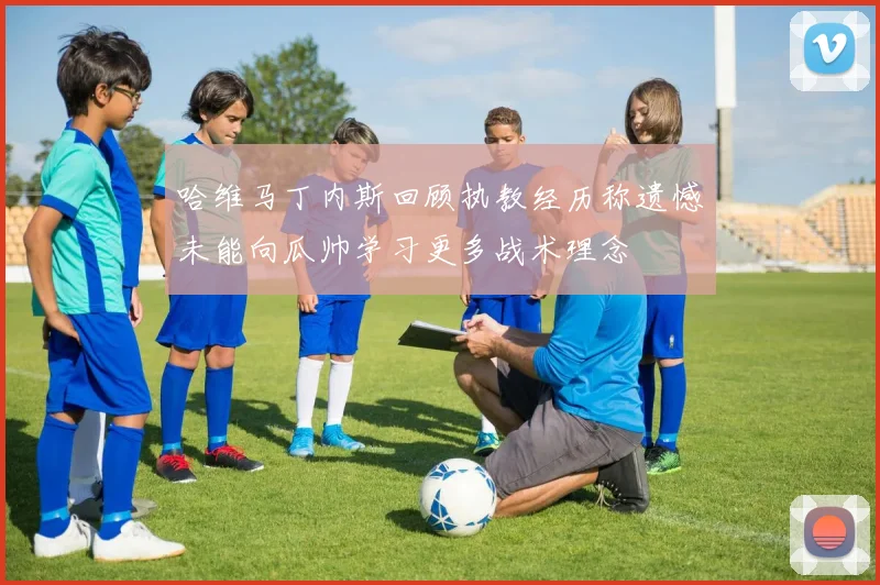 哈维马丁内斯回顾执教经历称遗憾未能向瓜帅学习更多战术理念
