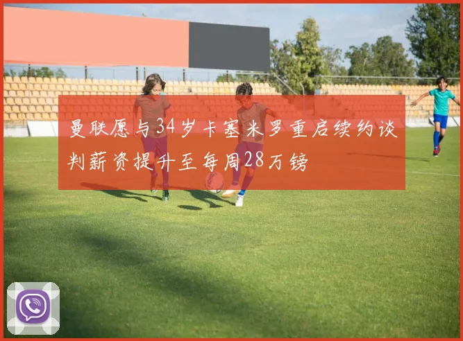 曼联愿与34岁卡塞米罗重启续约谈判薪资提升至每周28万镑