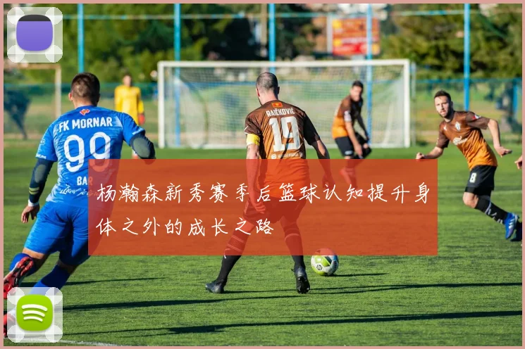 杨瀚森新秀赛季后篮球认知提升身体之外的成长之路