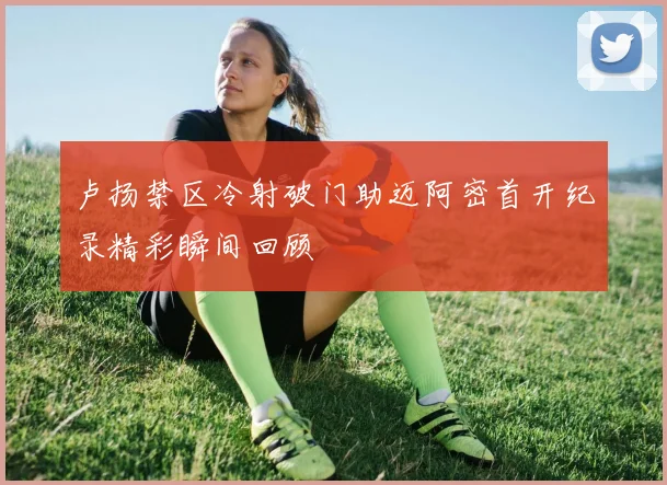卢扬禁区冷射破门助迈阿密首开纪录精彩瞬间回顾