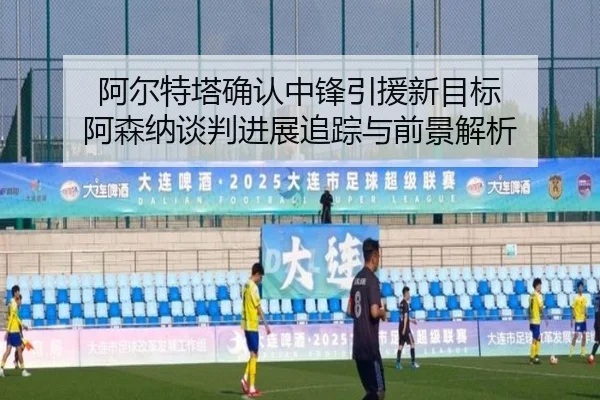阿尔特塔确认中锋引援新目标 阿森纳谈判进展追踪与前景解析