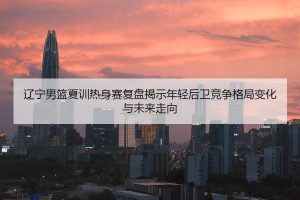 辽宁男篮夏训热身赛复盘揭示年轻后卫竞争格局变化与未来走向