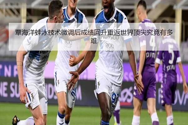 覃海洋蛙泳技术微调后成绩回升重返世界顶尖究竟有多难